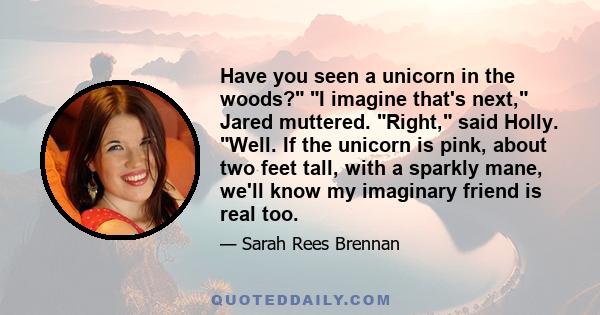 Have you seen a unicorn in the woods? I imagine that's next, Jared muttered. Right, said Holly. Well. If the unicorn is pink, about two feet tall, with a sparkly mane, we'll know my imaginary friend is real too.