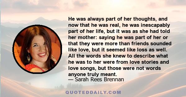 He was always part of her thoughts, and now that he was real, he was inescapably part of her life, but it was as she had told her mother: saying he was part of her or that they were more than friends sounded like love,