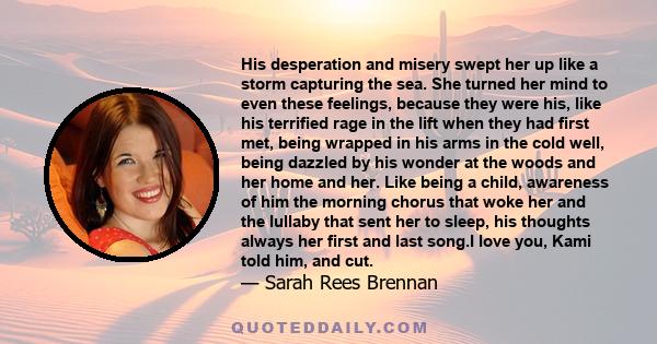 His desperation and misery swept her up like a storm capturing the sea. She turned her mind to even these feelings, because they were his, like his terrified rage in the lift when they had first met, being wrapped in