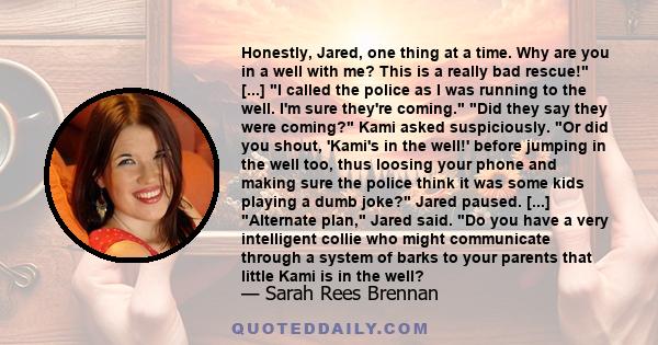 Honestly, Jared, one thing at a time. Why are you in a well with me? This is a really bad rescue! [...] I called the police as I was running to the well. I'm sure they're coming. Did they say they were coming? Kami