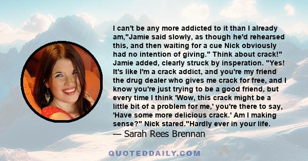 I can't be any more addicted to it than I already am,Jamie said slowly, as though he'd rehearsed this, and then waiting for a cue Nick obviously had no intention of giving. Think about crack! Jamie added, clearly struck 