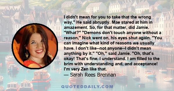 I didn't mean for you to take that the wrong way, He said abruptly. Mae stared at him in amazement. So, for that matter, did Jamie. What? Demons don't touch anyone without a reason, Nick went on, his eyes shut again.