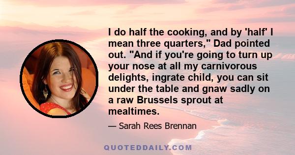 I do half the cooking, and by 'half' I mean three quarters, Dad pointed out. And if you're going to turn up your nose at all my carnivorous delights, ingrate child, you can sit under the table and gnaw sadly on a raw