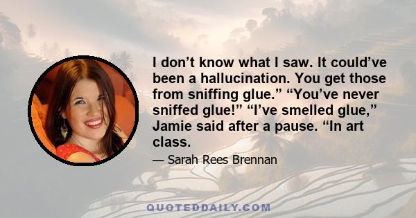 I don’t know what I saw. It could’ve been a hallucination. You get those from sniffing glue.” “You’ve never sniffed glue!” “I’ve smelled glue,” Jamie said after a pause. “In art class.