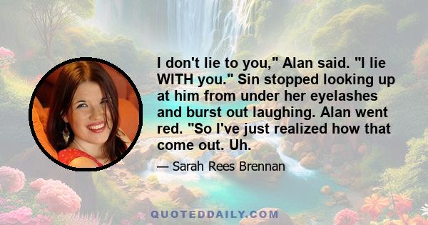 I don't lie to you, Alan said. I lie WITH you. Sin stopped looking up at him from under her eyelashes and burst out laughing. Alan went red. So I've just realized how that come out. Uh.