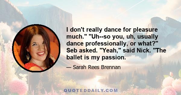 I don't really dance for pleasure much. Uh--so you, uh, usually dance professionally, or what? Seb asked. Yeah, said Nick. The ballet is my passion.