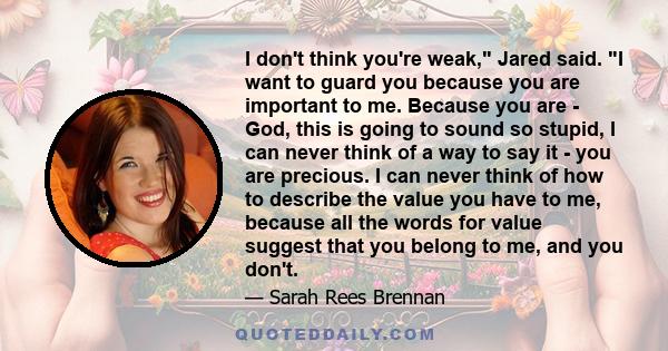 I don't think you're weak, Jared said. I want to guard you because you are important to me. Because you are - God, this is going to sound so stupid, I can never think of a way to say it - you are precious. I can never