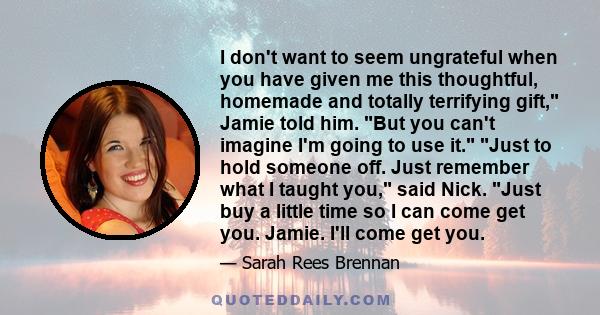 I don't want to seem ungrateful when you have given me this thoughtful, homemade and totally terrifying gift, Jamie told him. But you can't imagine I'm going to use it. Just to hold someone off. Just remember what I