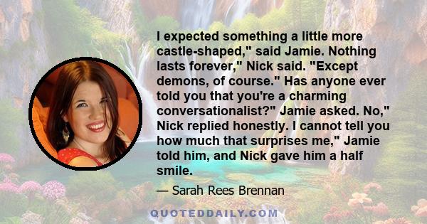 I expected something a little more castle-shaped, said Jamie. Nothing lasts forever, Nick said. Except demons, of course. Has anyone ever told you that you're a charming conversationalist? Jamie asked. No, Nick replied