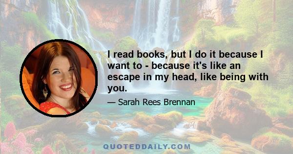 I read books, but I do it because I want to - because it's like an escape in my head, like being with you.