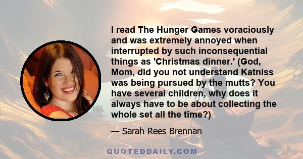 I read The Hunger Games voraciously and was extremely annoyed when interrupted by such inconsequential things as 'Christmas dinner.' (God, Mom, did you not understand Katniss was being pursued by the mutts? You have