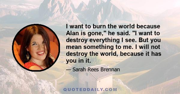 I want to burn the world because Alan is gone, he said. I want to destroy everything I see. But you mean something to me. I will not destroy the world, because it has you in it.