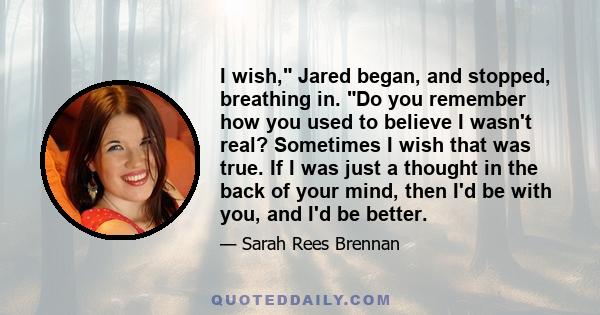 I wish, Jared began, and stopped, breathing in. Do you remember how you used to believe I wasn't real? Sometimes I wish that was true. If I was just a thought in the back of your mind, then I'd be with you, and I'd be