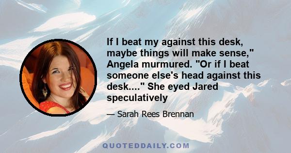 If I beat my against this desk, maybe things will make sense, Angela murmured. Or if I beat someone else's head against this desk.... She eyed Jared speculatively