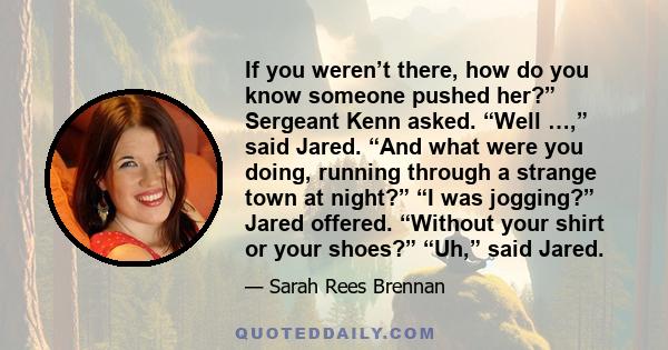 If you weren’t there, how do you know someone pushed her?” Sergeant Kenn asked. “Well …,” said Jared. “And what were you doing, running through a strange town at night?” “I was jogging?” Jared offered. “Without your