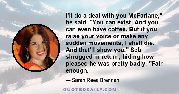 I'll do a deal with you McFarlane, he said. You can exist. And you can even have coffee. But if you raise your voice or make any sudden movements, I shall die. And that'll show you. Seb shrugged in return, hiding how