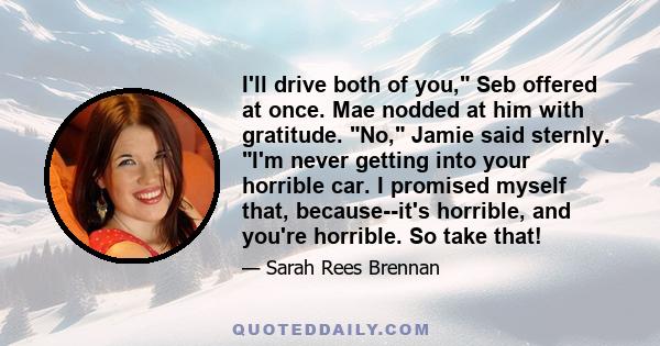 I'll drive both of you, Seb offered at once. Mae nodded at him with gratitude. No, Jamie said sternly. I'm never getting into your horrible car. I promised myself that, because--it's horrible, and you're horrible. So