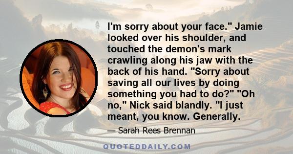 I'm sorry about your face. Jamie looked over his shoulder, and touched the demon's mark crawling along his jaw with the back of his hand. Sorry about saving all our lives by doing something you had to do? Oh no, Nick