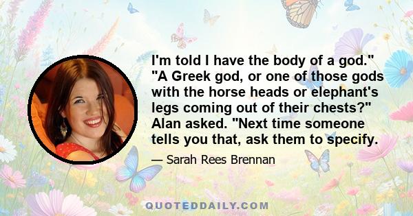 I'm told I have the body of a god. A Greek god, or one of those gods with the horse heads or elephant's legs coming out of their chests? Alan asked. Next time someone tells you that, ask them to specify.