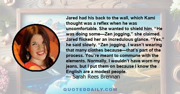 Jared had his back to the wall, which Kami thought was a reflex when he was uncomfortable. She wanted to shield him. “He was doing some—Zen jogging,” she claimed. Jared flicked her an incredulous glance. “Yes,” he said