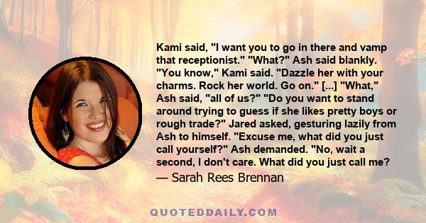 Kami said, I want you to go in there and vamp that receptionist. What? Ash said blankly. You know, Kami said. Dazzle her with your charms. Rock her world. Go on. [...] What, Ash said, all of us? Do you want to stand