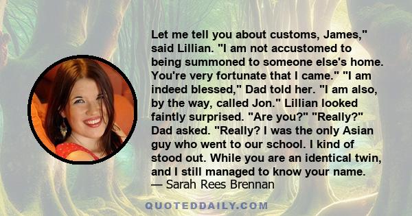 Let me tell you about customs, James, said Lillian. I am not accustomed to being summoned to someone else's home. You're very fortunate that I came. I am indeed blessed, Dad told her. I am also, by the way, called Jon.