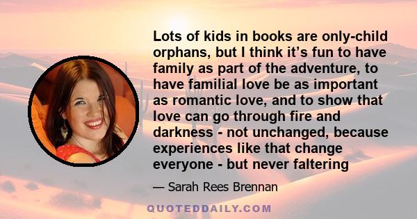 Lots of kids in books are only-child orphans, but I think it’s fun to have family as part of the adventure, to have familial love be as important as romantic love, and to show that love can go through fire and darkness