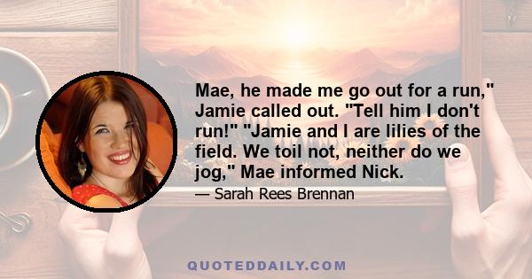 Mae, he made me go out for a run, Jamie called out. Tell him I don't run! Jamie and I are lilies of the field. We toil not, neither do we jog, Mae informed Nick.