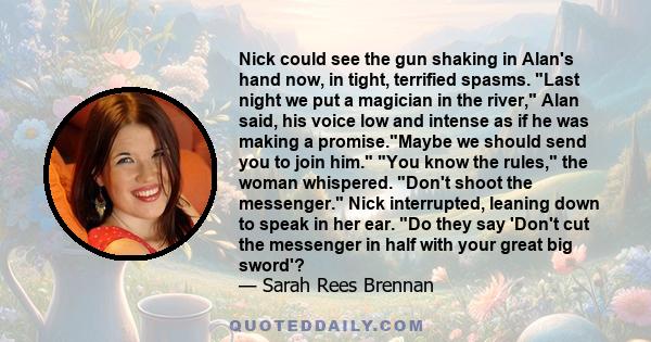 Nick could see the gun shaking in Alan's hand now, in tight, terrified spasms. Last night we put a magician in the river, Alan said, his voice low and intense as if he was making a promise.Maybe we should send you to