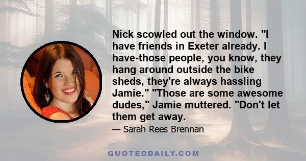Nick scowled out the window. I have friends in Exeter already. I have-those people, you know, they hang around outside the bike sheds, they're always hassling Jamie. Those are some awesome dudes, Jamie muttered. Don't