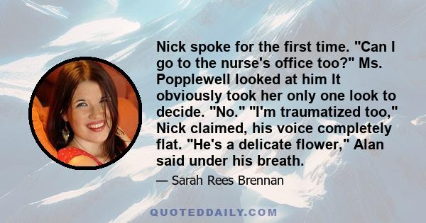 Nick spoke for the first time. Can I go to the nurse's office too? Ms. Popplewell looked at him It obviously took her only one look to decide. No. I'm traumatized too, Nick claimed, his voice completely flat. He's a