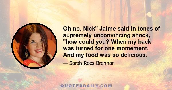 Oh no, Nick Jaime said in tones of supremely unconvincing shock, how could you? When my back was turned for one momement. And my food was so delicious.