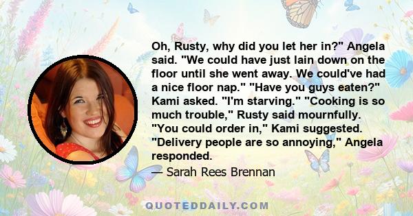 Oh, Rusty, why did you let her in? Angela said. We could have just lain down on the floor until she went away. We could've had a nice floor nap. Have you guys eaten? Kami asked. I'm starving. Cooking is so much trouble, 