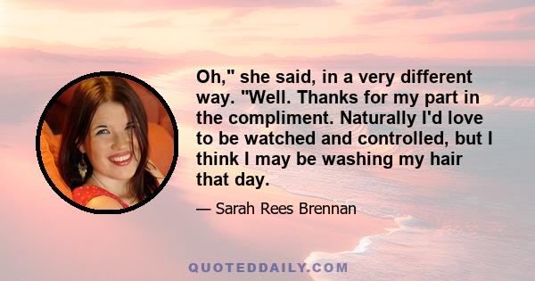 Oh, she said, in a very different way. Well. Thanks for my part in the compliment. Naturally I'd love to be watched and controlled, but I think I may be washing my hair that day.