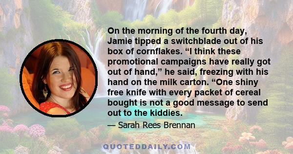 On the morning of the fourth day, Jamie tipped a switchblade out of his box of cornflakes. “I think these promotional campaigns have really got out of hand,” he said, freezing with his hand on the milk carton. “One