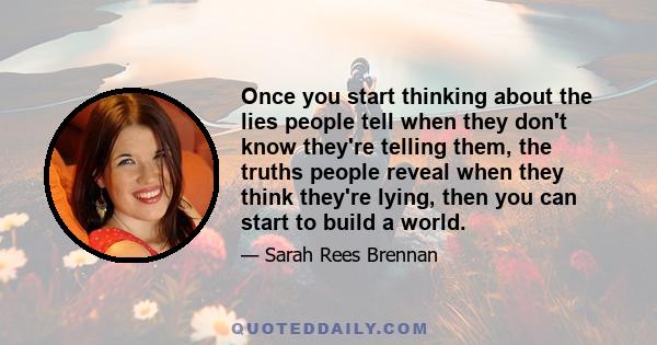 Once you start thinking about the lies people tell when they don't know they're telling them, the truths people reveal when they think they're lying, then you can start to build a world.