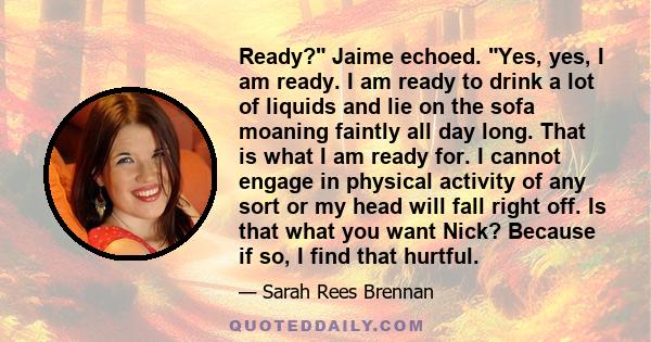 Ready? Jaime echoed. Yes, yes, I am ready. I am ready to drink a lot of liquids and lie on the sofa moaning faintly all day long. That is what I am ready for. I cannot engage in physical activity of any sort or my head