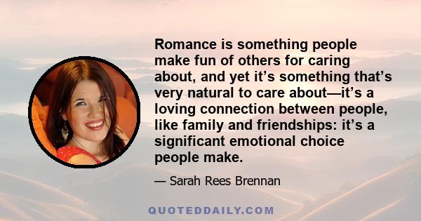 Romance is something people make fun of others for caring about, and yet it’s something that’s very natural to care about—it’s a loving connection between people, like family and friendships: it’s a significant