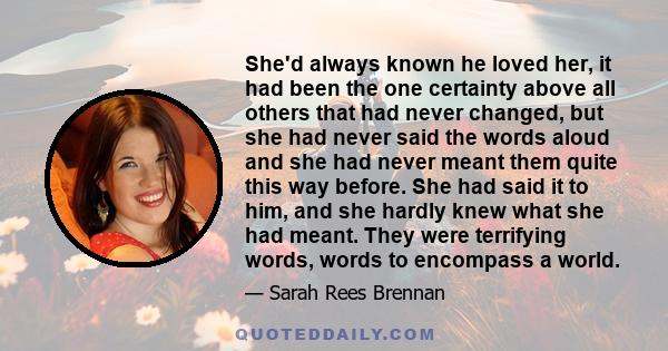 She'd always known he loved her, it had been the one certainty above all others that had never changed, but she had never said the words aloud and she had never meant them quite this way before. She had said it to him,