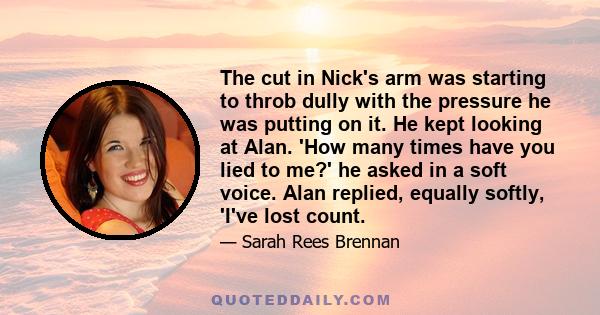 The cut in Nick's arm was starting to throb dully with the pressure he was putting on it. He kept looking at Alan. 'How many times have you lied to me?' he asked in a soft voice. Alan replied, equally softly, 'I've lost 