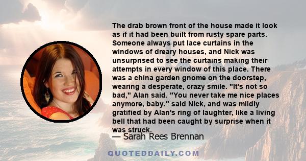 The drab brown front of the house made it look as if it had been built from rusty spare parts. Someone always put lace curtains in the windows of dreary houses, and Nick was unsurprised to see the curtains making their