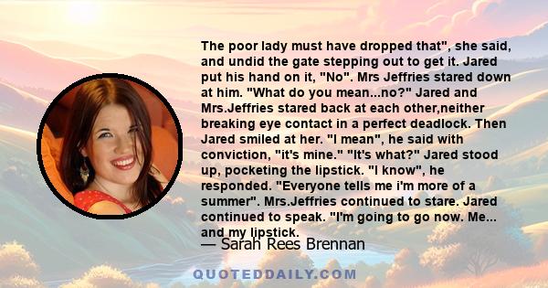 The poor lady must have dropped that, she said, and undid the gate stepping out to get it. Jared put his hand on it, No. Mrs Jeffries stared down at him. What do you mean...no? Jared and Mrs.Jeffries stared back at each 