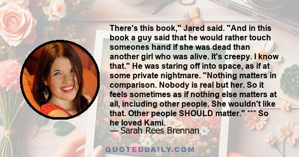 There's this book, Jared said. And in this book a guy said that he would rather touch someones hand if she was dead than another girl who was alive. It's creepy. I know that. He was staring off into space, as if at some 