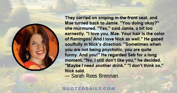 They carried on sniping in the front seat, and Mae turned back to Jamie. You doing okay? she murmured. Yes, said Jamie, a bit too earnestly. I love you, Mae. Your hair is the color of flamingos! And I love Nick as well. 