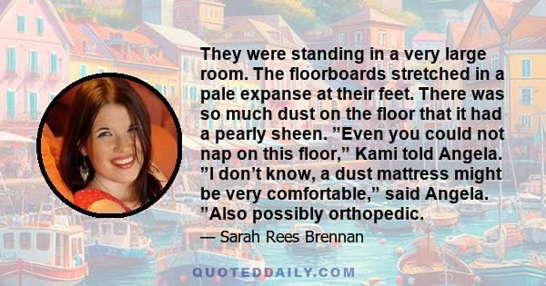 They were standing in a very large room. The floorboards stretched in a pale expanse at their feet. There was so much dust on the floor that it had a pearly sheen. ”Even you could not nap on this floor,” Kami told