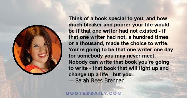 Think of a book special to you, and how much bleaker and poorer your life would be if that one writer had not existed - if that one writer had not, a hundred times or a thousand, made the choice to write. You're going