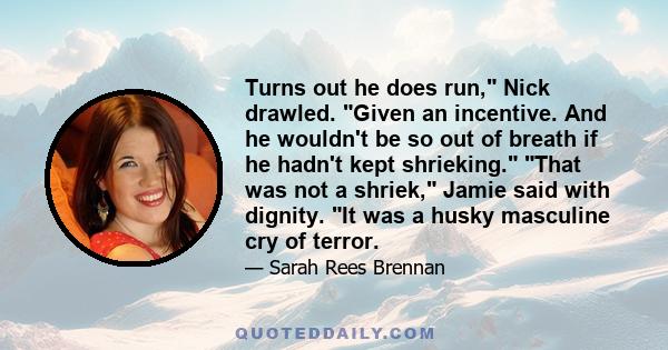 Turns out he does run, Nick drawled. Given an incentive. And he wouldn't be so out of breath if he hadn't kept shrieking. That was not a shriek, Jamie said with dignity. It was a husky masculine cry of terror.