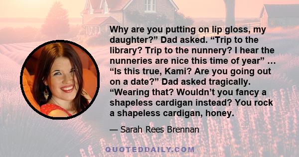 Why are you putting on lip gloss, my daughter?” Dad asked. “Trip to the library? Trip to the nunnery? I hear the nunneries are nice this time of year” … “Is this true, Kami? Are you going out on a date?” Dad asked