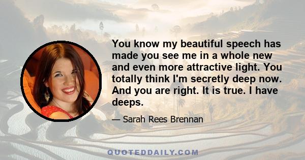 You know my beautiful speech has made you see me in a whole new and even more attractive light. You totally think I'm secretly deep now. And you are right. It is true. I have deeps.