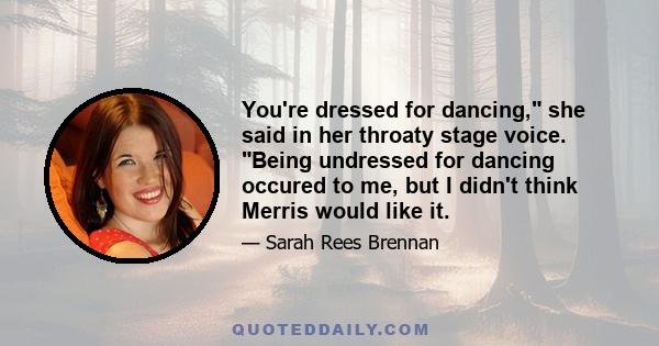 You're dressed for dancing, she said in her throaty stage voice. Being undressed for dancing occured to me, but I didn't think Merris would like it.